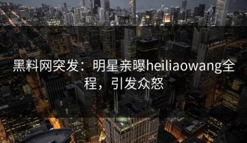 黑料网突发：明星亲曝heiliaowang全程，引发众怒