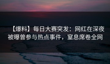 【爆料】每日大赛突发：网红在深夜被曝曾参与热点事件，窒息席卷全网