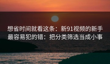 想省时间就看这条：新91视频的新手最容易犯的错：把分类筛选当成小事