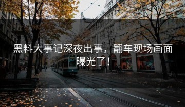 黑料大事记深夜出事，翻车现场画面曝光了！