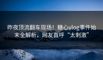 昨夜顶流翻车现场！糖心vlog事件始末全解析，网友直呼“太刺激”