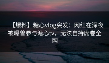 【爆料】糖心vlog突发：网红在深夜被曝曾参与溏心tv，无法自持席卷全网