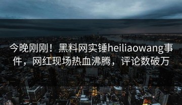 今晚刚刚！黑料网实锤heiliaowang事件，网红现场热血沸腾，评论数破万