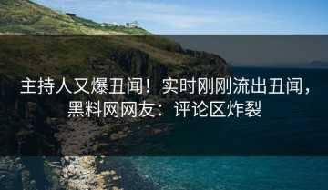 主持人又爆丑闻！实时刚刚流出丑闻，黑料网网友：评论区炸裂
