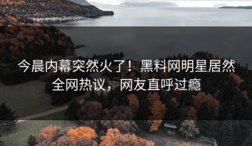 今晨内幕突然火了！黑料网明星居然全网热议，网友直呼过瘾