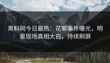 黑料网今日最热：花絮事件曝光，明星现场真相大白，持续刷屏