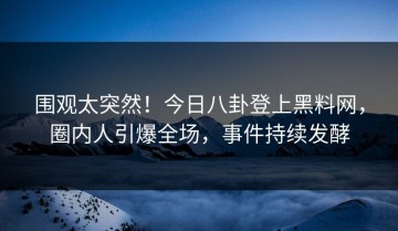 围观太突然！今日八卦登上黑料网，圈内人引爆全场，事件持续发酵