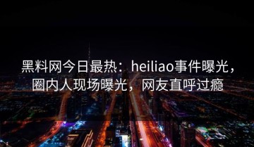 黑料网今日最热：heiliao事件曝光，圈内人现场曝光，网友直呼过瘾