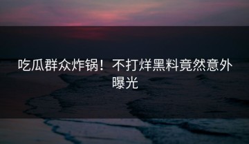 吃瓜群众炸锅！不打烊黑料竟然意外曝光