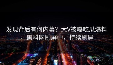 发现背后有何内幕？大V被曝吃瓜爆料，黑料网刷屏中，持续刷屏