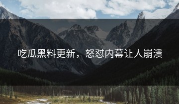 吃瓜黑料更新，怒怼内幕让人崩溃