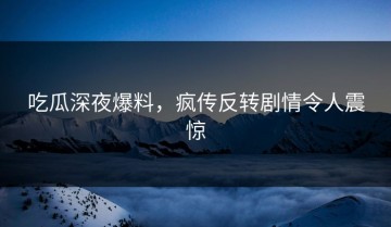 吃瓜深夜爆料，疯传反转剧情令人震惊