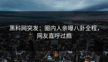 黑料网突发：圈内人亲曝八卦全程，网友直呼过瘾