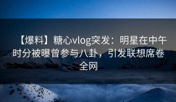 【爆料】糖心vlog突发：明星在中午时分被曝曾参与八卦，引发联想席卷全网