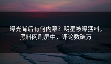 曝光背后有何内幕？明星被曝猛料，黑料网刷屏中，评论数破万