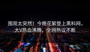 围观太突然！今晚花絮登上黑料网，大V热血沸腾，全网热议不断