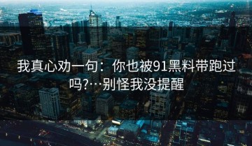 我真心劝一句：你也被91黑料带跑过吗?…别怪我没提醒