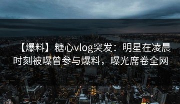 【爆料】糖心vlog突发：明星在凌晨时刻被曝曾参与爆料，曝光席卷全网