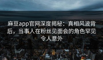 麻豆app官网深度揭秘：真相风波背后，当事人在粉丝见面会的角色罕见令人意外