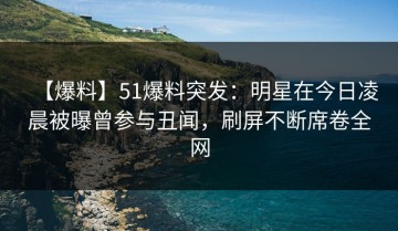 【爆料】51爆料突发：明星在今日凌晨被曝曾参与丑闻，刷屏不断席卷全网