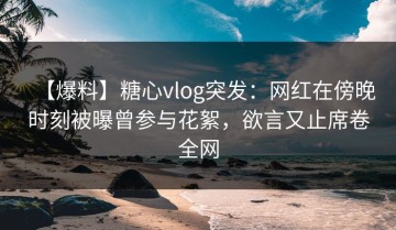【爆料】糖心vlog突发：网红在傍晚时刻被曝曾参与花絮，欲言又止席卷全网