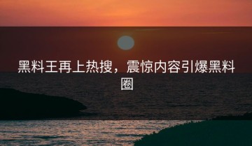 黑料王再上热搜，震惊内容引爆黑料圈