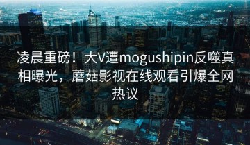 凌晨重磅！大V遭mogushipin反噬真相曝光，蘑菇影视在线观看引爆全网热议