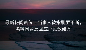 最新秘闻疯传！当事人被指刷屏不断，黑料网紧急回应评论数破万