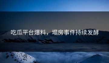 吃瓜平台爆料，塌房事件持续发酵