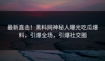 最新直击！黑料网神秘人曝光吃瓜爆料，引爆全场，引爆社交圈