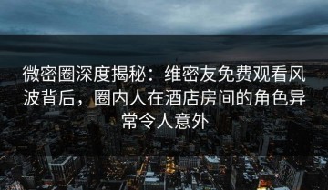 微密圈深度揭秘：维密友免费观看风波背后，圈内人在酒店房间的角色异常令人意外