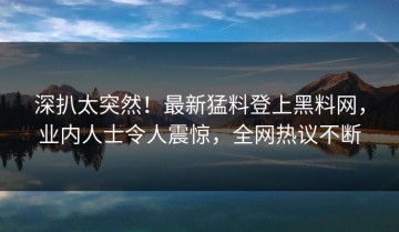 深扒太突然！最新猛料登上黑料网，业内人士令人震惊，全网热议不断