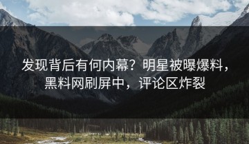 发现背后有何内幕？明星被曝爆料，黑料网刷屏中，评论区炸裂