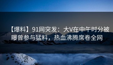 【爆料】91网突发：大V在中午时分被曝曾参与猛料，热血沸腾席卷全网