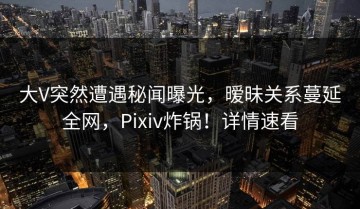 大V突然遭遇秘闻曝光，暧昧关系蔓延全网，Pixiv炸锅！详情速看