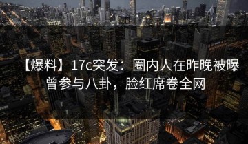 【爆料】17c突发：圈内人在昨晚被曝曾参与八卦，脸红席卷全网