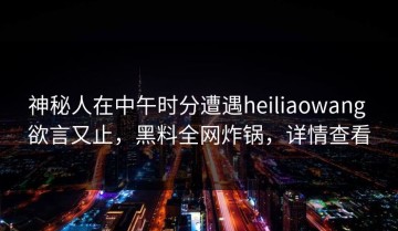 神秘人在中午时分遭遇heiliaowang 欲言又止，黑料全网炸锅，详情查看