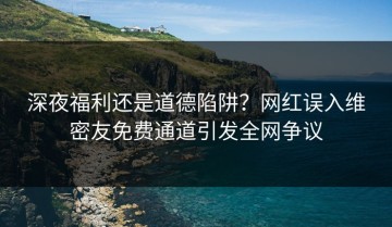 深夜福利还是道德陷阱？网红误入维密友免费通道引发全网争议