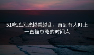 51吃瓜风波越看越乱，直到有人盯上一直被忽略的时间点