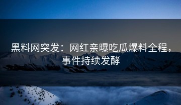 黑料网突发：网红亲曝吃瓜爆料全程，事件持续发酵