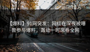 【爆料】91网突发：网红在深夜被曝曾参与爆料，轰动一时席卷全网