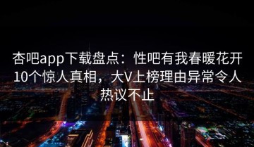 杏吧app下载盘点：性吧有我春暖花开10个惊人真相，大V上榜理由异常令人热议不止