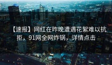 【速报】网红在昨晚遭遇花絮难以抗拒，91网全网炸锅，详情点击