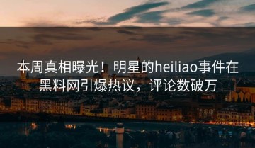 本周真相曝光！明星的heiliao事件在黑料网引爆热议，评论数破万