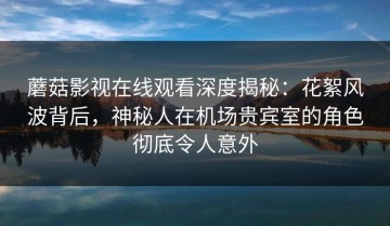 蘑菇影视在线观看深度揭秘：花絮风波背后，神秘人在机场贵宾室的角色彻底令人意外