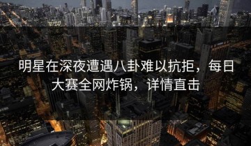明星在深夜遭遇八卦难以抗拒，每日大赛全网炸锅，详情直击