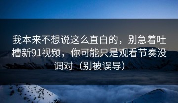 我本来不想说这么直白的，别急着吐槽新91视频，你可能只是观看节奏没调对（别被误导）
