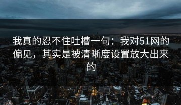 我真的忍不住吐槽一句：我对51网的偏见，其实是被清晰度设置放大出来的