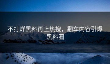 不打烊黑料再上热搜，翻车内容引爆黑料圈