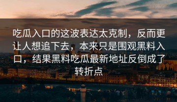 吃瓜入口的这波表达太克制，反而更让人想追下去，本来只是围观黑料入口，结果黑料吃瓜最新地址反倒成了转折点